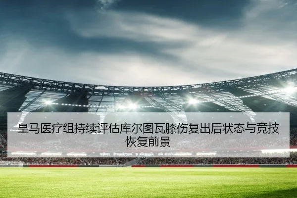 皇马医疗组持续评估库尔图瓦膝伤复出后状态与竞技恢复前景