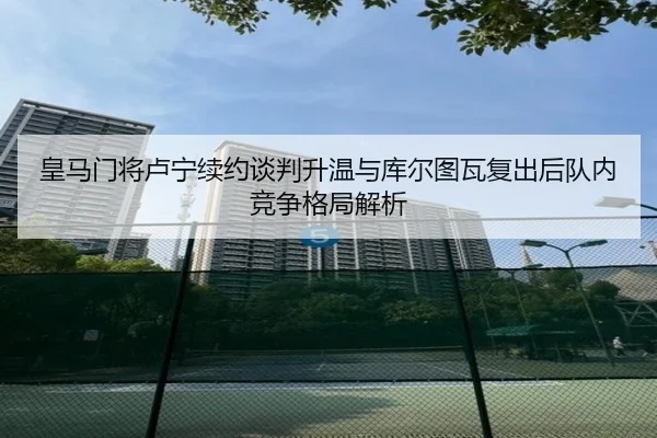 皇马门将卢宁续约谈判升温与库尔图瓦复出后队内竞争格局解析