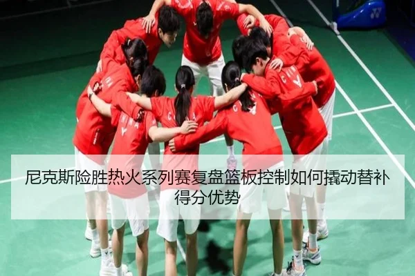 尼克斯险胜热火系列赛复盘篮板控制如何撬动替补得分优势