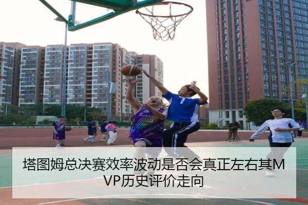 塔图姆总决赛效率波动是否会真正左右其MVP历史评价走向