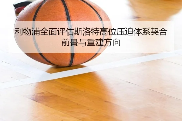 利物浦全面评估斯洛特高位压迫体系契合前景与重建方向