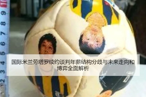 国际米兰劳塔罗续约谈判年薪结构分歧与未来走向和博弈全面解析