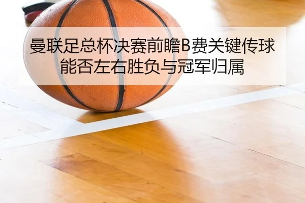 曼联足总杯决赛前瞻B费关键传球能否左右胜负与冠军归属