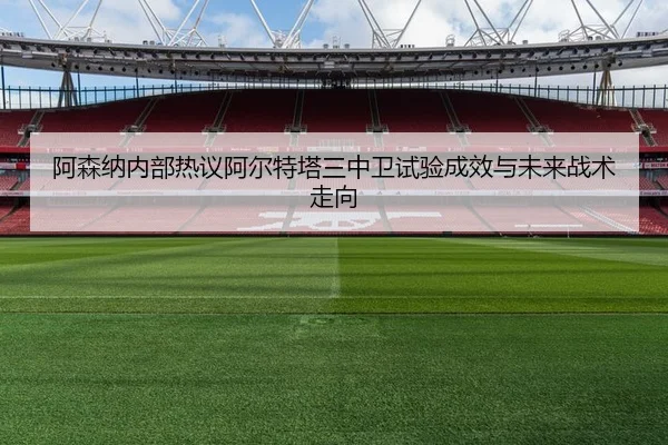 阿森纳内部热议阿尔特塔三中卫试验成效与未来战术走向