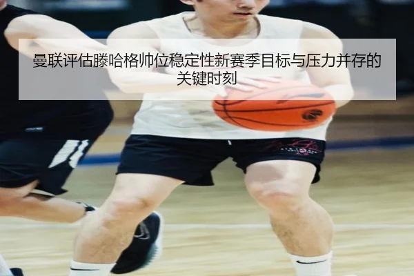 曼联评估滕哈格帅位稳定性新赛季目标与压力并存的关键时刻