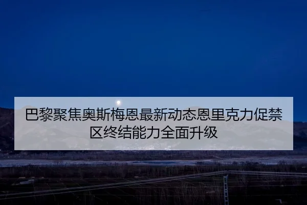 巴黎聚焦奥斯梅恩最新动态恩里克力促禁区终结能力全面升级
